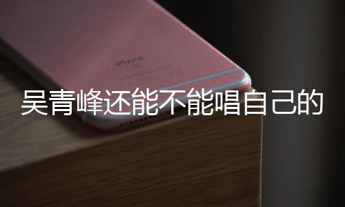 新进自己著作权展纠纷的歌吴青案最峰还能不能唱